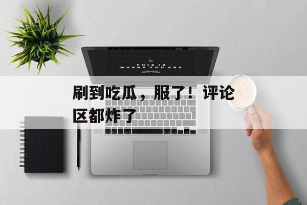 刷到吃瓜，服了！评论区都炸了