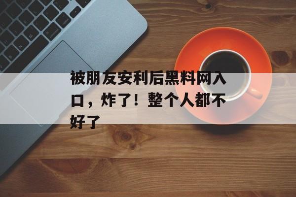 被朋友安利后黑料网入口，炸了！整个人都不好了