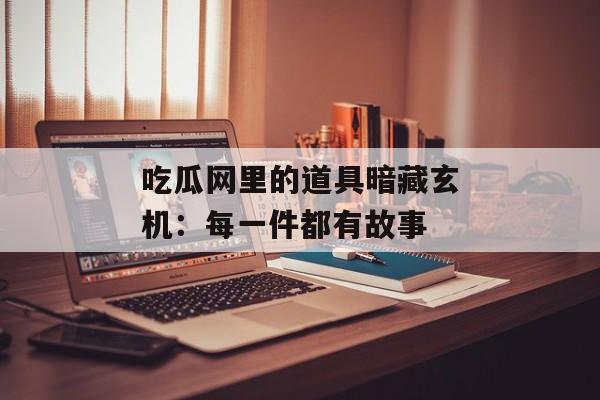 吃瓜网里的道具暗藏玄机：每一件都有故事