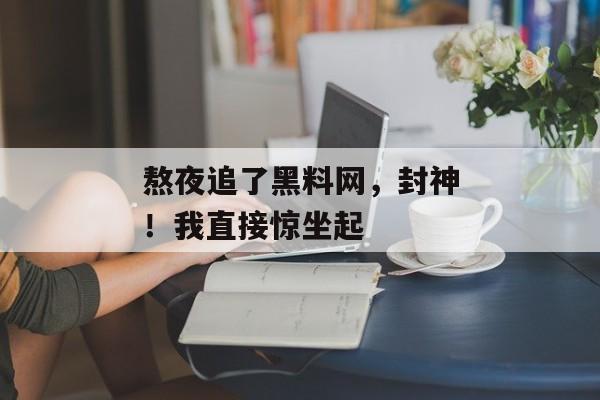 熬夜追了黑料网，封神！我直接惊坐起