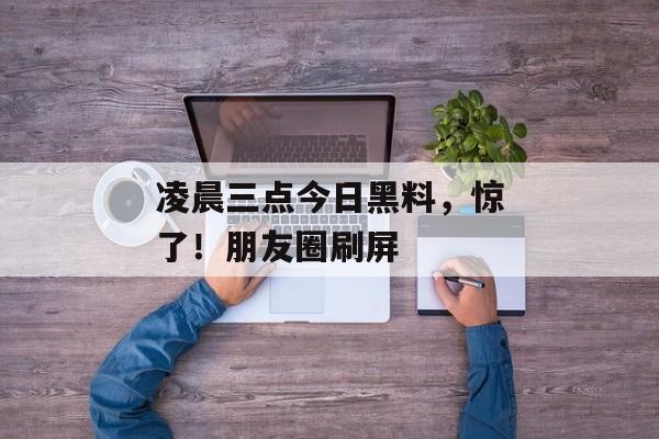 凌晨三点今日黑料，惊了！朋友圈刷屏