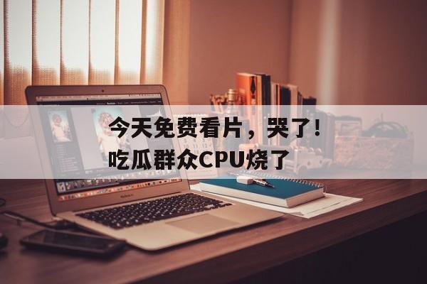 今天免费看片，哭了！吃瓜群众CPU烧了