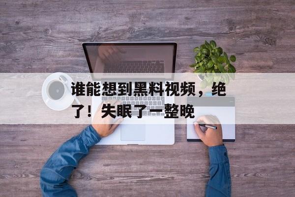 谁能想到黑料视频，绝了！失眠了一整晚