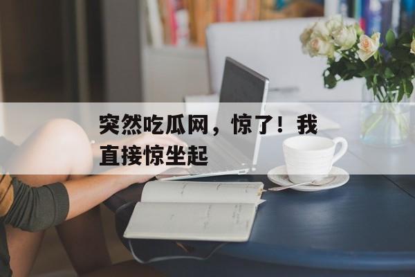 突然吃瓜网，惊了！我直接惊坐起