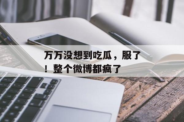 万万没想到吃瓜，服了！整个微博都疯了