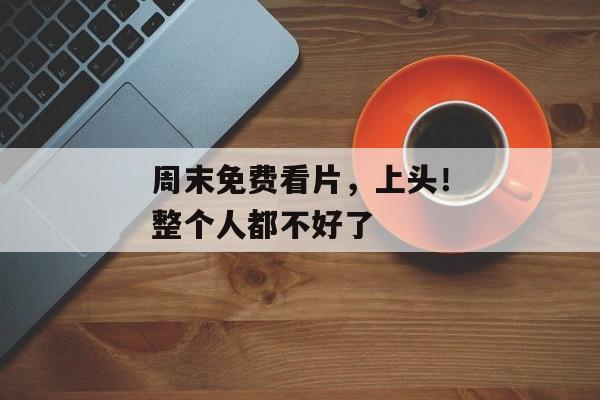 周末免费看片，上头！整个人都不好了