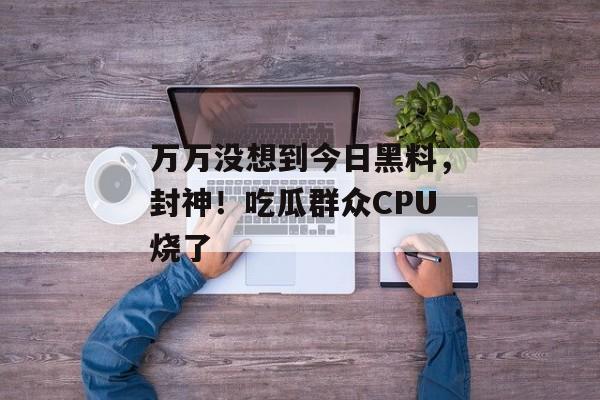 万万没想到今日黑料，封神！吃瓜群众CPU烧了