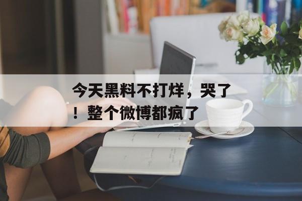 今天黑料不打烊，哭了！整个微博都疯了