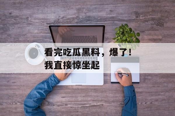 看完吃瓜黑料，爆了！我直接惊坐起