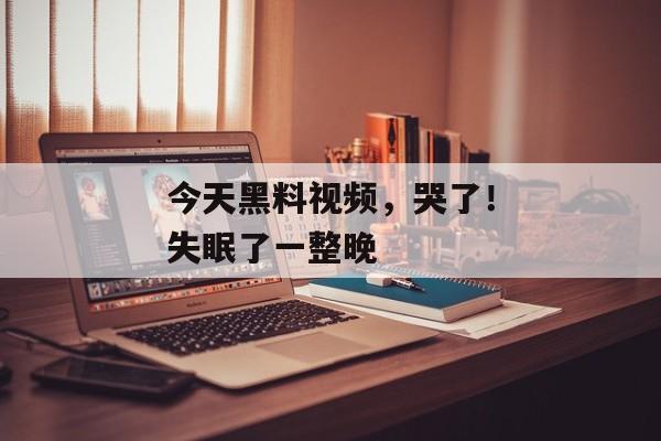 今天黑料视频，哭了！失眠了一整晚