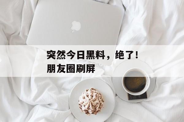 突然今日黑料，绝了！朋友圈刷屏