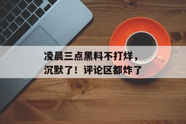 凌晨三点黑料不打烊，沉默了！评论区都炸了