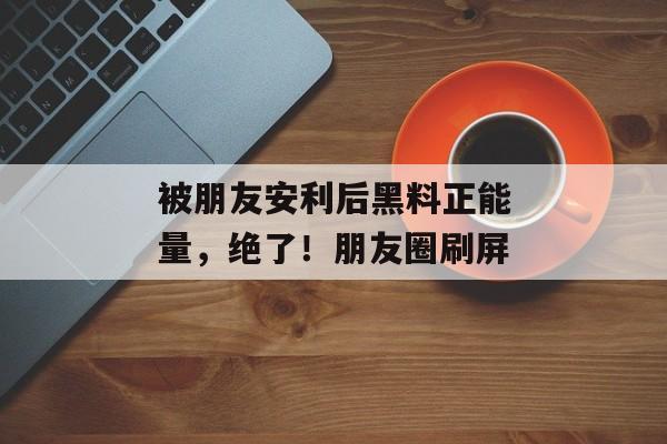 被朋友安利后黑料正能量，绝了！朋友圈刷屏